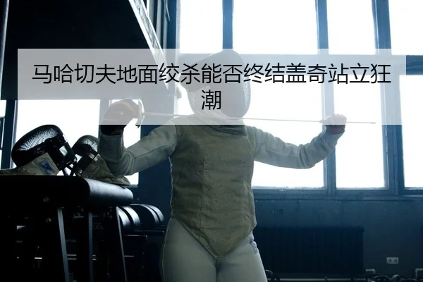 马哈切夫地面绞杀能否终结盖奇站立狂潮